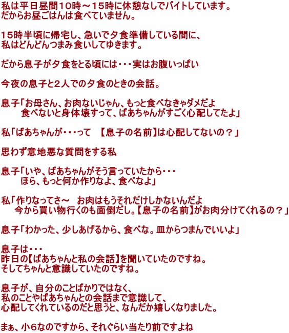 ͕ԂPO`PTɋxeȂŃoCgĂ܂B 炨͂͐HׂĂ܂B  PTɋAA}ŗ[HĂԂɁA ͂ǂǂ܂ݐHĂ䂫܂B  瑧q[HƂ鍠ɂ́EEE͂ς  ̑qƂQlł̗[ĤƂ̉bB  quꂳAȂAƐHׂȂ_ @@@HׂȂƐg̉󂷂āA΂񂪂SzĂv  u΂񂪁EEE @yq̖Oz͐SzĂȂ́Hv  v킸ӒnȎ鎄  quA΂񂪂ĂEEE @@@قAƉȂAHׂȂv  uȂĂ`@͂ꂾȂ񂾂 @@甃ŝʓ|Byq̖OzẮHv  qu킩A邩AHׂȁBM܂łv  q́EEE ́y΂Ǝ̉bz𕷂Ă̂łˁB ĂƈӎĂ̂łˁB  qÂƂ΂ł͂ȂA ̂Ƃ΂Ƃ̉b܂ňӎāA SzĂĂ̂ƎvƁAȂ񂾂Ȃ܂B  ܂AUȂ̂łAꂮ炢Oł