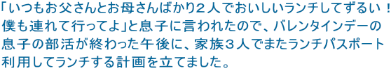 「いつもお父さんとお母さんばかり２人でおいしいランチしてずるい！ 僕も連れて行ってよ」と息子に言われたので、バレンタインデーの 息子の部活が終わった午後に、家族３人でまたランチパスポート 利用してランチする計画を立てました。